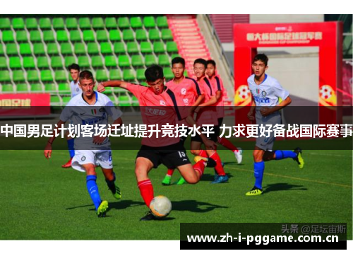 中国男足计划客场迁址提升竞技水平 力求更好备战国际赛事